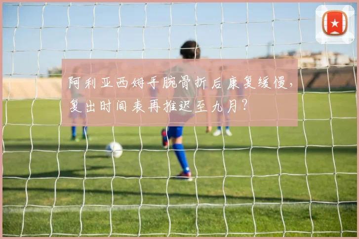 阿利亚西姆手腕骨折后康复缓慢，复出时间表再推迟至九月？